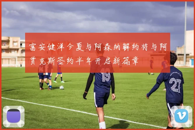富安健洋今夏与阿森纳解约将与阿贾克斯签约半年开启新篇章
