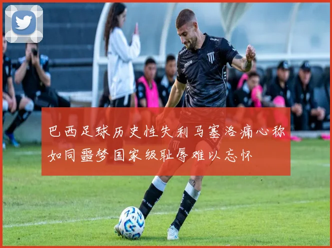 巴西足球历史性失利马塞洛痛心称如同噩梦国家级耻辱难以忘怀