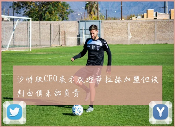 沙特联CEO表示欢迎萨拉赫加盟但谈判由俱乐部负责