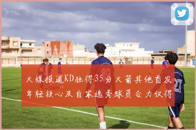 火媒报道KD独得35分火箭其他首发年轻核心及自家选秀球员合力仅得42分