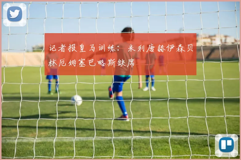 记者报皇马训练：米利唐赫伊森贝林厄姆塞巴略斯缺席