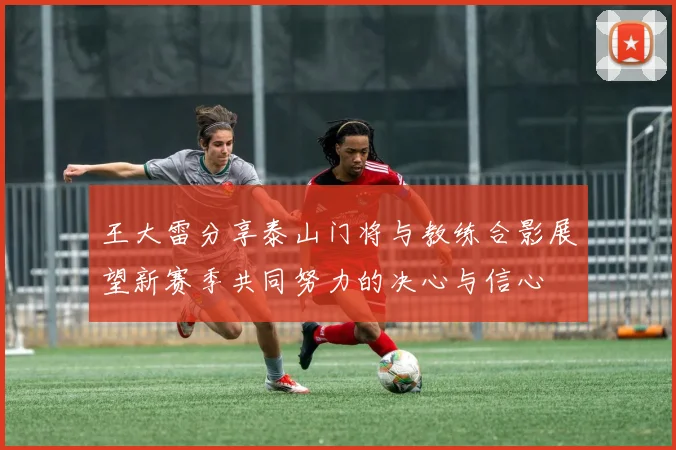 王大雷分享泰山门将与教练合影展望新赛季共同努力的决心与信心
