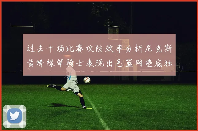 过去十场比赛攻防效率分析尼克斯黄蜂绿军骑士表现出色篮网垫底独占鳌头
