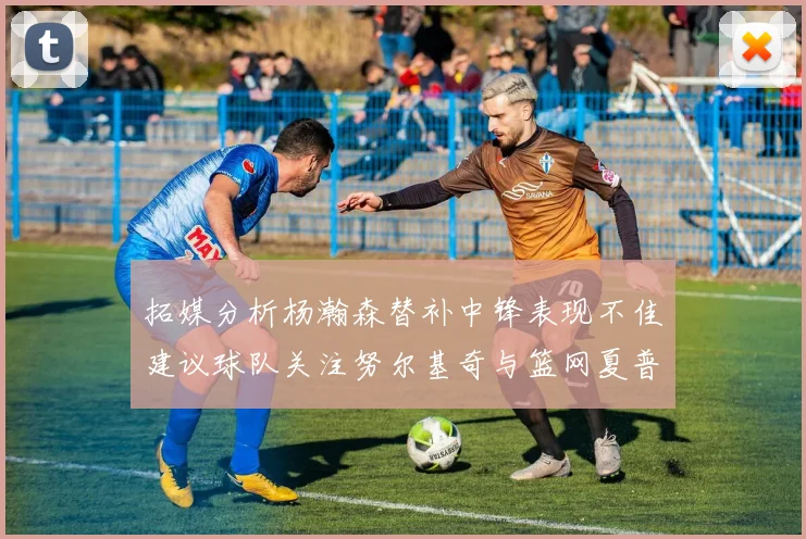 拓媒分析杨瀚森替补中锋表现不佳建议球队关注努尔基奇与篮网夏普