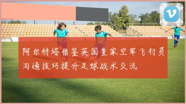 阿尔特塔借鉴英国皇家空军飞行员沟通技巧提升足球战术交流