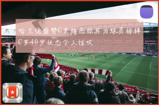 哈兰德盛赞C罗梅西称其为球员榜样C罗40岁状态令人惊叹