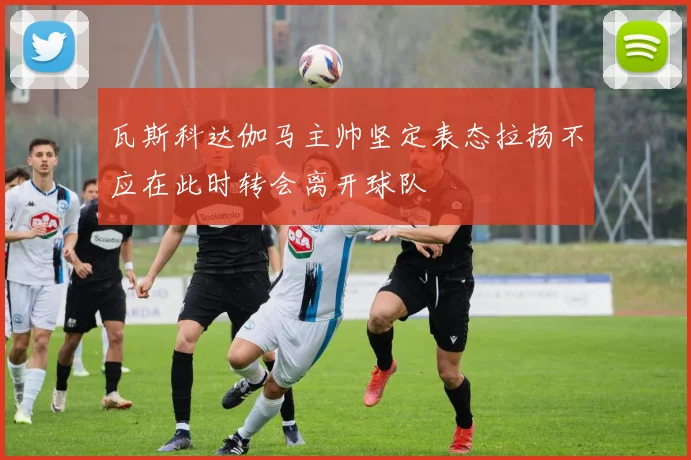 瓦斯科达伽马主帅坚定表态拉扬不应在此时转会离开球队