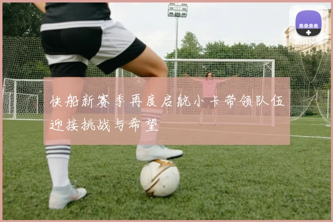 快船新赛季再度启航小卡带领队伍迎接挑战与希望
