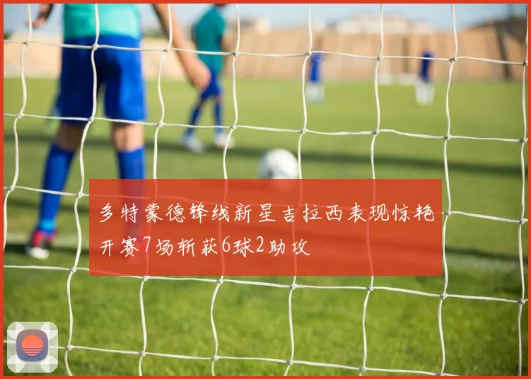 多特蒙德锋线新星吉拉西表现惊艳开赛7场斩获6球2助攻