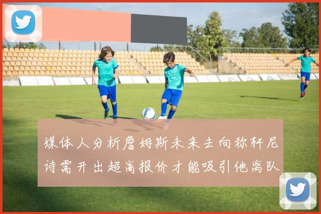 媒体人分析詹姆斯未来去向称轩尼诗需开出超高报价才能吸引他离队