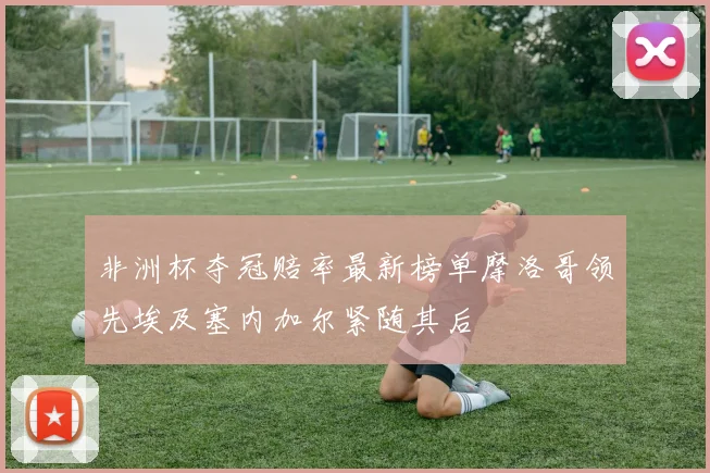 非洲杯夺冠赔率最新榜单摩洛哥领先埃及塞内加尔紧随其后
