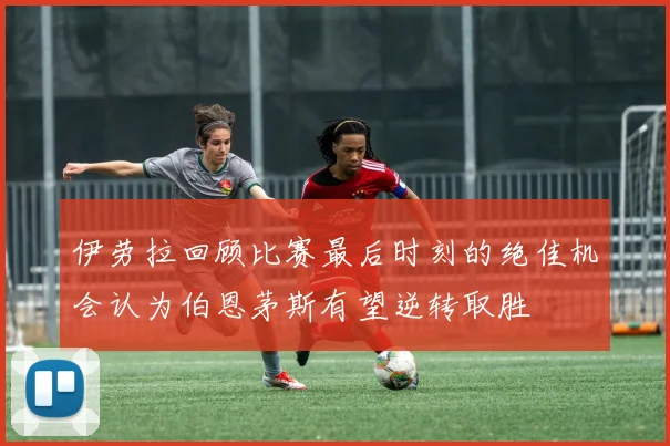 伊劳拉回顾比赛最后时刻的绝佳机会认为伯恩茅斯有望逆转取胜