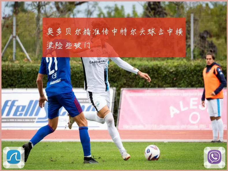 奥多贝尔精准传中特尔头球击中横梁险些破门