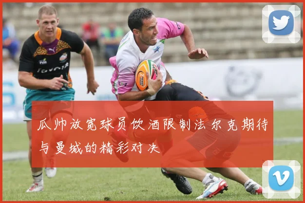 瓜帅放宽球员饮酒限制法尔克期待与曼城的精彩对决